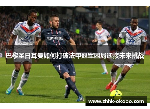 巴黎圣日耳曼如何打破法甲冠军困局迎接未来挑战 巴黎圣日耳曼如何打破法甲冠军困局迎接未来挑战