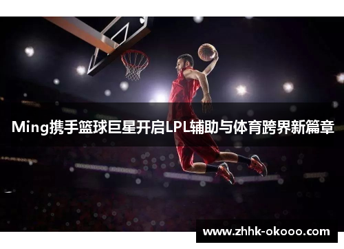Ming携手篮球巨星开启LPL辅助与体育跨界新篇章