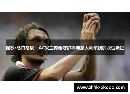 保罗·马尔蒂尼：AC米兰传奇守护神与意大利防线的永恒象征