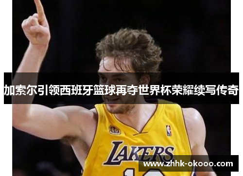 加索尔引领西班牙篮球再夺世界杯荣耀续写传奇